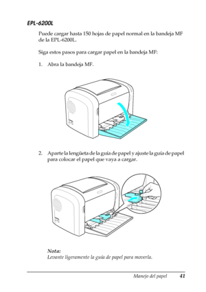 Page 41Manejo del papel41
2
2
2
2
2
2
2
2
2
2
2
2
EPL-6200L
Puede cargar hasta 150 hojas de papel normal en la bandeja MF 
de la EPL-6200L.
Siga estos pasos para cargar papel en la bandeja MF:
1. Abra la bandeja MF.
2 . A p a r t e  l a  l e n g ü e t a  d e  l a  g u í a  d e  p a p e l  y  a j u s t e  l a  g u í a  d e  p a p e l  
para colocar el papel que vaya a cargar.
Nota:
Levante ligeramente la guía de papel para moverla.
 