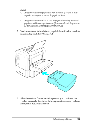 Page 401Solución de problemas401
11
11
11
11
11
11
11
11
11
11
11
11
Nota:
❏Asegúrese de que el papel está bien alineado y de que la hoja 
superior no supera la marca de papel máximo.
❏Asegúrese de que utiliza el tipo de papel adecuado y de que el 
papel que utiliza cumple las especificaciones de esta impresora. 
La bandeja sólo admita papel de tamaño A4.
5. Vuelva a colocar la bandeja del papel de la unidad de bandeja 
inferior de papel de 500 hojas A4.
6. Abra la cubierta frontal de la impresora y, a...