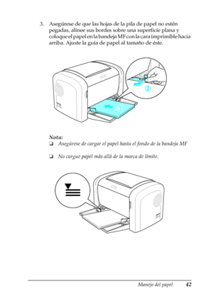 Page 42Manejo del papel42
2
2
2
2
2
2
2
2
2
2
2
2
3. Asegúrese de que las hojas de la pila de papel no estén 
pegadas, alinee sus bordes sobre una superficie plana y 
coloque el papel en la bandeja MF con la cara imprimible hacia 
arriba. Ajuste la guía de papel al tamaño de éste.
Nota:
❏Asegúrese de cargar el papel hasta el fondo de la bandeja MF
❏No cargue papel más allá de la marca de límite.
 