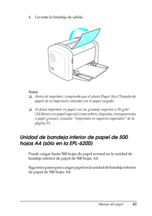 Page 43Manejo del papel43
2
2
2
2
2
2
2
2
2
2
2
2
4. Levante la bandeja de salida.
Nota:
❏Antes de imprimir, compruebe que el ajuste Paper Size (Tamaño de 
papel) de la impresora coincida con el papel cargado.
❏Si desea imprimir en papel con un gramaje superior a 90 g/m² 
(24 libras) o en papel especial (como sobres, etiquetas, transparencias 
o papel grueso), consulte “Impresión en soportes especiales” de la 
página 51.
Unidad de bandeja inferior de papel de 500 
hojas A4 (sólo en la EPL-6200)
Puede cargar...