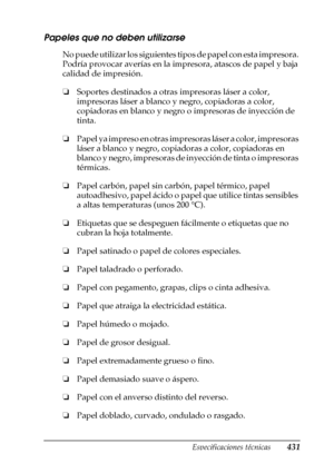 Page 431Especificaciones técnicas431
A
A
A
A
A
A
A
A
A
A
A
A
Papeles que no deben utilizarse
No puede utilizar los siguientes tipos de papel con esta impresora. 
Podría provocar averías en la impresora, atascos de papel y baja 
calidad de impresión.
❏Soportes destinados a otras impresoras láser a color, 
impresoras láser a blanco y negro, copiadoras a color, 
copiadoras en blanco y negro o impresoras de inyección de 
tinta.
❏Papel ya impreso en otras impresoras láser a color, impresoras 
láser a blanco y negro,...