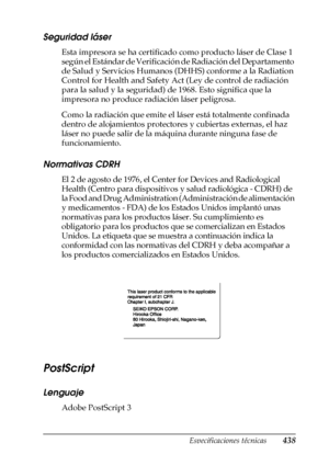 Page 438Especificaciones técnicas438
A
A
A
A
A
A
A
A
A
A
A
A
Seguridad láser
Esta impresora se ha certificado como producto láser de Clase 1 
según el Estándar de Verificación de Radiación del Departamento 
de Salud y Servicios Humanos (DHHS) conforme a la Radiation 
Control for Health and Safety Act (Ley de control de radiación 
para la salud y la seguridad) de 1968. Esto significa que la 
impresora no produce radiación láser peligrosa.
Como la radiación que emite el láser está totalmente confinada 
dentro de...