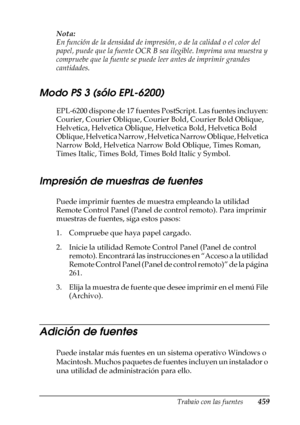 Page 459Trabajo con las fuentes459
C
C
C
C
C
C
C
C
C
C
C
C
Nota:
En función de la densidad de impresión, o de la calidad o el color del 
papel, puede que la fuente OCR B sea ilegible. Imprima una muestra y 
compruebe que la fuente se puede leer antes de imprimir grandes 
cantidades. 
Modo PS 3 (sólo EPL-6200)
EPL-6200 dispone de 17 fuentes PostScript. Las fuentes incluyen: 
Courier, Courier Oblique, Courier Bold, Courier Bold Oblique, 
Helvetica, Helvetica Oblique, Helvetica Bold, Helvetica Bold 
Oblique,...