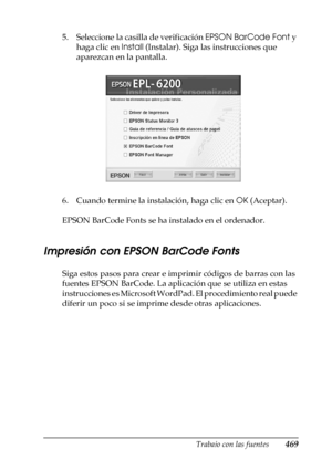 Page 469Trabajo con las fuentes469
C
C
C
C
C
C
C
C
C
C
C
C
5. Seleccione la casilla de verificación EPSON BarCode Font y 
haga clic en Install (Instalar). Siga las instrucciones que 
aparezcan en la pantalla.
6. Cuando termine la instalación, haga clic en OK (Aceptar).
EPSON BarCode Fonts se ha instalado en el ordenador.
Impresión con EPSON BarCode Fonts
Siga estos pasos para crear e imprimir códigos de barras con las 
fuentes EPSON BarCode. La aplicación que se utiliza en estas 
instrucciones es Microsoft...