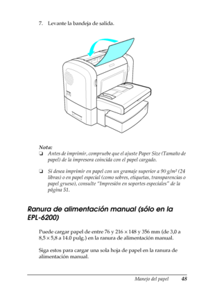 Page 48Manejo del papel48
2
2
2
2
2
2
2
2
2
2
2
2
7. Levante la bandeja de salida.
Nota:
❏Antes de imprimir, compruebe que el ajuste Paper Size (Tamaño de 
papel) de la impresora coincida con el papel cargado.
❏Si desea imprimir en papel con un gramaje superior a 90 g/m² (24 
libras) o en papel especial (como sobres, etiquetas, transparencias o 
papel grueso), consulte “Impresión en soportes especiales” de la 
página 51.
Ranura de alimentación manual (sólo en la 
EPL-6200)
Puede cargar papel de entre 76 y 216 ×...