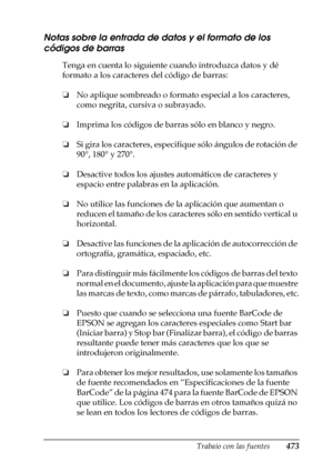 Page 473Trabajo con las fuentes473
C
C
C
C
C
C
C
C
C
C
C
C
Notas sobre la entrada de datos y el formato de los 
códigos de barras
Tenga en cuenta lo siguiente cuando introduzca datos y dé 
formato a los caracteres del código de barras:
❏No aplique sombreado o formato especial a los caracteres, 
como negrita, cursiva o subrayado.
❏Imprima los códigos de barras sólo en blanco y negro.
❏Si gira los caracteres, especifique sólo ángulos de rotación de 
90°, 180° y 270°.
❏Desactive todos los ajustes automáticos de...