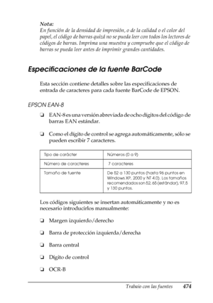 Page 474Trabajo con las fuentes474
C
C
C
C
C
C
C
C
C
C
C
C
Nota:
En función de la densidad de impresión, o de la calidad o el color del 
papel, el código de barras quizá no se pueda leer con todos los lectores de 
códigos de barras. Imprima una muestra y compruebe que el código de 
barras se pueda leer antes de imprimir grandes cantidades.
Especificaciones de la fuente BarCode
Esta sección contiene detalles sobre las especificaciones de 
entrada de caracteres para cada fuente BarCode de EPSON.
EPSON EAN-8
❏EAN-8...