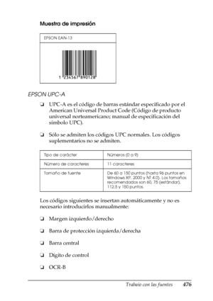 Page 476Trabajo con las fuentes476
C
C
C
C
C
C
C
C
C
C
C
C
Muestra de impresión
EPSON UPC-A
❏UPC-A es el código de barras estándar especificado por el 
American Universal Product Code (Código de producto 
universal norteamericano; manual de especificación del 
símbolo UPC).
❏Sólo se admiten los códigos UPC normales. Los códigos 
suplementarios no se admiten.
Los códigos siguientes se insertan automáticamente y no es 
necesario introducirlos manualmente:
❏Margen izquierdo/derecho
❏Barra de protección...