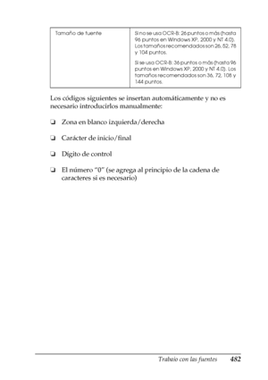 Page 482Trabajo con las fuentes482
C
C
C
C
C
C
C
C
C
C
C
C
Los códigos siguientes se insertan automáticamente y no es 
necesario introducirlos manualmente:
❏Zona en blanco izquierda/derecha
❏Carácter de inicio/final
❏Dígito de control
❏El número “0” (se agrega al principio de la cadena de 
caracteres si es necesario)
Tamaño  de  fuente Si no se usa OCR-B: 26 puntos o más (hasta 
96 puntos en Windows XP, 2000 y NT 4.0). 
Los tamaños recomendados son 26, 52, 78 
y 104 puntos.
Si se usa OCR-B: 36 puntos o más...