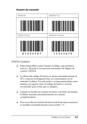 Page 483Trabajo con las fuentes483
C
C
C
C
C
C
C
C
C
C
C
C
Muestra de impresión
EPSON Codabar
❏Están disponibles cuatro fuentes Codabar, que permiten 
activar y desactivar la inserción automática de dígitos de 
control y OCR-B.
❏La altura del código de barras se ajusta automáticamente al 
15% o más de su longitud total, en conformidad con el 
estándar Codabar. Por este motivo, es importante dejar como 
mínimo un espacio entre el código de barras y el texto 
circundante para evitar que se solapen. 
❏Cuando se...