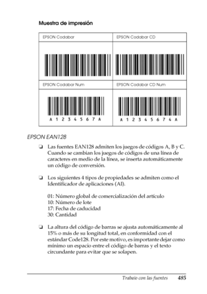 Page 485Trabajo con las fuentes485
C
C
C
C
C
C
C
C
C
C
C
C
Muestra de impresión
EPSON EAN128
❏Las fuentes EAN128 admiten los juegos de códigos A, B y C. 
Cuando se cambian los juegos de códigos de una línea de 
caracteres en medio de la línea, se inserta automáticamente 
un código de conversión.
❏Los siguientes 4 tipos de propiedades se admiten como el 
Identificador de aplicaciones (AI).
01: Número global de comercialización del artículo
10: Número de lote
17: Fecha de caducidad
30: Cantidad
❏La altura del...