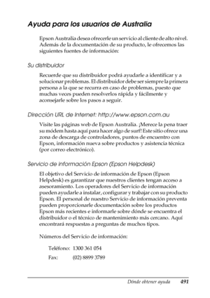 Page 491Dónde obtener ayuda491
D
D
D
D
D
D
D
D
D
D
D
D
Ayuda para los usuarios de Australia
Epson Australia desea ofrecerle un servicio al cliente de alto nivel. 
Además de la documentación de su producto, le ofrecemos las 
siguientes fuentes de información:
Su distribuidor
Recuerde que su distribuidor podrá ayudarle a identificar y a 
solucionar problemas. El distribuidor debe ser siempre la primera 
persona a la que se recurra en caso de problemas, puesto que 
muchas veces pueden resolverlos rápida y...