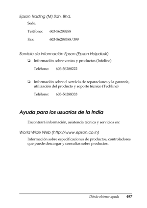 Page 497Dónde obtener ayuda497
D
D
D
D
D
D
D
D
D
D
D
D
Epson Trading (M) Sdn. Bhd.
Sede.
Servicio de información Epson (Epson Helpdesk)
❏Información sobre ventas y productos (Infoline)
❏Información sobre el servicio de reparaciones y la garantía, 
utilización del producto y soporte técnico (Techline)
Ayuda para los usuarios de la India
Encontrará información, asistencia técnica y servicios en:
World Wide Web (http://www.epson.co.in)
Información sobre especificaciones de productos, controladores 
que puede...