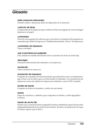 Page 500Glosario500
Glosario
búfer (memoria intermedia)
Permite recibir y almacenar datos de impresión en la memoria.
cartucho de tóner
Componente de la impresora que contiene el tóner encargado de crear la imagen 
impresa en el papel.
controlador
Parte de un programa de software que convierte los comandos del programa en 
comandos que utiliza la impresora. También denominado “driver” de impresora.
controlador de impresora
Véase controlador.
cpp (caracteres por pulgada)
Una unidad de medida del tamaño de los...