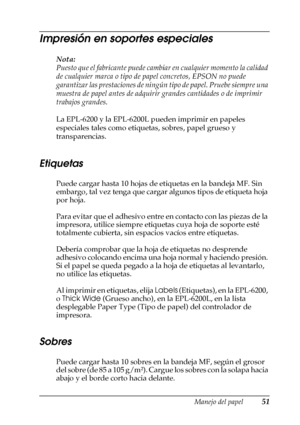 Page 51Manejo del papel51
2
2
2
2
2
2
2
2
2
2
2
2
Impresión en soportes especiales
Nota:
Puesto que el fabricante puede cambiar en cualquier momento la calidad 
de cualquier marca o tipo de papel concretos, EPSON no puede 
garantizar las prestaciones de ningún tipo de papel. Pruebe siempre una 
muestra de papel antes de adquirir grandes cantidades o de imprimir 
trabajos grandes.
La EPL-6200 y la EPL-6200L pueden imprimir en papeles 
especiales tales como etiquetas, sobres, papel grueso y 
transparencias....