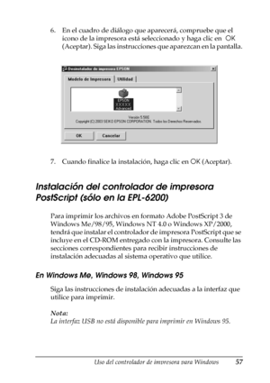 Page 57Uso del controlador de impresora para Windows57
3
3
3
3
3
3
3
3
3
3
3
3
6. En el cuadro de diálogo que aparecerá, compruebe que el 
icono de la impresora está seleccionado y haga clic en  OK 
(Aceptar). Siga las instrucciones que aparezcan en la pantalla.
7. Cuando finalice la instalación, haga clic en OK (Aceptar).
Instalación del controlador de impresora 
PostScript (sólo en la EPL-6200)
Para imprimir los archivos en formato Adobe PostScript 3 de 
Windows Me/98/95, Windows NT 4.0 o Windows XP/2000,...