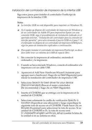 Page 59Uso del controlador de impresora para Windows59
3
3
3
3
3
3
3
3
3
3
3
3
Instalación del controlador de impresora de la interfaz USB
Siga estos pasos para instalar el controlador PostScript de 
impresora de la interfaz USB:
Nota:
❏La interfaz USB no está disponible para imprimir en Windows 95.
❏Si el equipo ya dispone del controlador de impresora de Windows y 
de un controlador de Adobe PS para impresoras Epson con una 
conexión USB, siga el procedimiento de instalación indicado en el 
apartado anterior,...