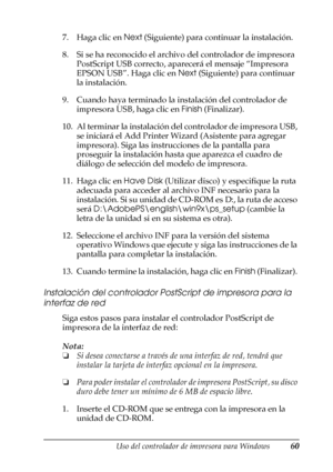 Page 60Uso del controlador de impresora para Windows60
3
3
3
3
3
3
3
3
3
3
3
3
7. Haga clic en Next (Siguiente) para continuar la instalación. 
8. Si se ha reconocido el archivo del controlador de impresora 
PostScript USB correcto, aparecerá el mensaje “Impresora 
EPSON USB”. Haga clic en Next (Siguiente) para continuar 
la instalación.
9. Cuando haya terminado la instalación del controlador de 
impresora USB, haga clic en Finish (Finalizar).
10. Al terminar la instalación del controlador de impresora USB, 
se...