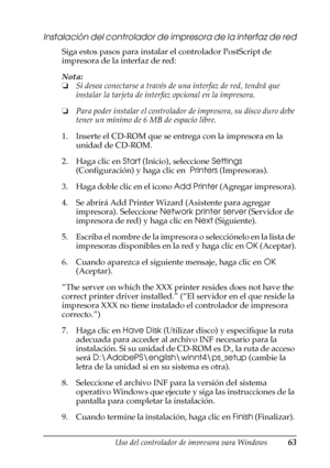 Page 63Uso del controlador de impresora para Windows63
3
3
3
3
3
3
3
3
3
3
3
3
Instalación del controlador de impresora de la interfaz de red
Siga estos pasos para instalar el controlador PostScript de 
impresora de la interfaz de red:
Nota:
❏Si desea conectarse a través de una interfaz de red, tendrá que 
instalar la tarjeta de interfaz opcional en la impresora.
❏Para poder instalar el controlador de impresora, su disco duro debe 
tener un mínimo de 6 MB de espacio libre.
1. Inserte el CD-ROM que se entrega...