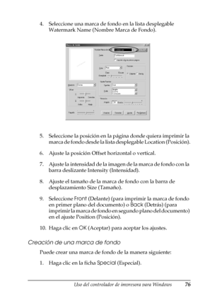 Page 76Uso del controlador de impresora para Windows76
3
3
3
3
3
3
3
3
3
3
3
3
4. Seleccione una marca de fondo en la lista desplegable 
Watermark Name (Nombre Marca de Fondo).
5. Seleccione la posición en la página donde quiera imprimir la 
marca de fondo desde la lista desplegable Location (Posición).
6. Ajuste la posición Offset horizontal o vertical.
7. Ajuste la intensidad de la imagen de la marca de fondo con la 
barra deslizante Intensity (Intensidad).
8. Ajuste el tamaño de la marca de fondo con la...