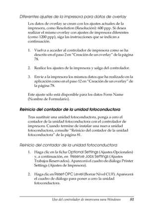 Page 81Uso del controlador de impresora para Windows81
3
3
3
3
3
3
3
3
3
3
3
3
Diferentes ajustes de la impresora para datos de overlay
Los datos de overlay se crean con los ajustes actuales de la 
impresora, como Resolution (Resolución): 600 ppp. Si desea 
realizar el mismo overlay con ajustes de impresora diferentes 
(como 1200 ppp), siga las instrucciones que se indican a 
continuación.
1. Vuelva a acceder al controlador de impresora como se ha 
descrito en el paso 2 en “Creación de un overlay” de la página...