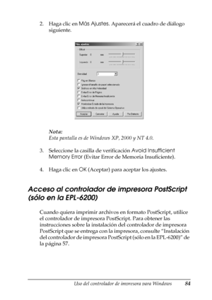 Page 84Uso del controlador de impresora para Windows84
3
3
3
3
3
3
3
3
3
3
3
3
2. Haga clic en Más Ajustes. Aparecerá el cuadro de diálogo 
siguiente.
Nota:
Esta pantalla es de Windows XP, 2000 y NT 4.0.
3. Seleccione la casilla de verificación Avoid Insufficient 
Memory Error (Evitar Error de Memoria Insuficiente).
4. Haga clic en OK (Aceptar) para aceptar los ajustes.
Acceso al controlador de impresora PostScript 
(sólo en la EPL-6200)
Cuando quiera imprimir archivos en formato PostScript, utilice 
el...