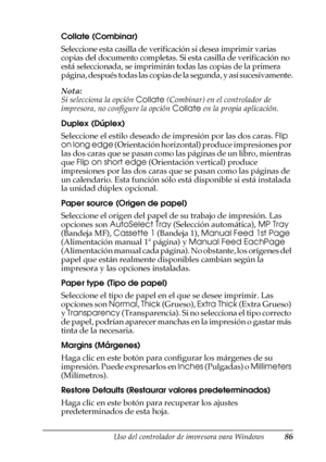 Page 86Uso del controlador de impresora para Windows86
3
3
3
3
3
3
3
3
3
3
3
3
Collate (Combinar)
Seleccione esta casilla de verificación si desea imprimir varias 
copias del documento completas. Si esta casilla de verificación no 
está seleccionada, se imprimirán todas las copias de la primera 
página, después todas las copias de la segunda, y así sucesivamente.
Nota:
Si selecciona la opción Collate (Combinar) en el controlador de 
impresora, no configure la opción Collate en la propia aplicación.
Duplex...