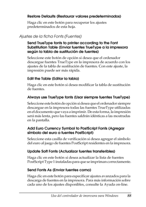 Page 88Uso del controlador de impresora para Windows88
3
3
3
3
3
3
3
3
3
3
3
3
Restore Defaults (Restaurar valores predeterminados)
Haga clic en este botón para recuperar los ajustes 
predeterminados de esta hoja.
Ajustes de la ficha Fonts (Fuentes)
Send TrueType fonts to printer according to the Font 
Substitution Table (Enviar fuentes TrueType a la impresora 
según la tabla de sustitución de fuentes)
Seleccione este botón de opción si desea que el ordenador 
descargue fuentes TrueType en la impresora de...