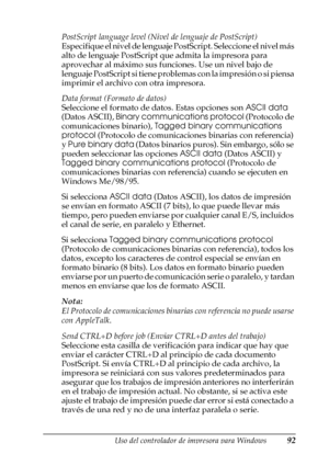 Page 92Uso del controlador de impresora para Windows92
3
3
3
3
3
3
3
3
3
3
3
3
PostScript language level (Nivel de lenguaje de PostScript)
Especifique el nivel de lenguaje PostScript. Seleccione el nivel más 
alto de lenguaje PostScript que admita la impresora para 
aprovechar al máximo sus funciones. Use un nivel bajo de 
lenguaje PostScript si tiene problemas con la impresión o si piensa 
imprimir el archivo con otra impresora.
Data format (Formato de datos)
Seleccione el formato de datos. Estas opciones son...