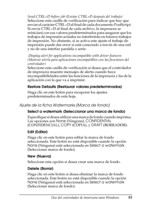 Page 93Uso del controlador de impresora para Windows93
3
3
3
3
3
3
3
3
3
3
3
3
Send CTRL+D before job (Enviar CTRL+D después del trabajo)
Seleccione esta casilla de verificación para indicar que hay que 
enviar el carácter CTRL+D al final de cada documento PostScript. 
Si envía CTRL+D al final de cada archivo, la impresora se 
reiniciará con sus valores predeterminados para asegurar que los 
trabajos de impresión actuales no interferirán en futuros trabajos 
de impresión. No obstante, si se activa este ajuste...