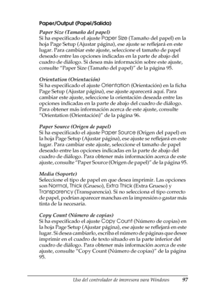 Page 97Uso del controlador de impresora para Windows97
3
3
3
3
3
3
3
3
3
3
3
3
Paper/Output (Papel/Salida)
Paper Size (Tamaño del papel)
Si ha especificado el ajuste Paper Size (Tamaño del papel) en la 
hoja Page Setup (Ajustar página), ese ajuste se reflejará en este 
lugar. Para cambiar este ajuste, seleccione el tamaño de papel 
deseado entre las opciones indicadas en la parte de abajo del 
cuadro de diálogo. Si desea más información sobre este ajuste, 
consulte “Paper Size (Tamaño del papel)” de la página...