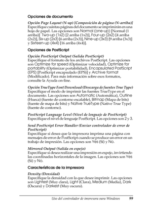 Page 99Uso del controlador de impresora para Windows99
3
3
3
3
3
3
3
3
3
3
3
3
Opciones de documento
Opción Page Layout (N-up) [Composición de página (N-arriba)]
Especifique cuántas páginas del documento se imprimirán en una 
hoja de papel. Las opciones son Normal (one-up) [Normal (1 
arriba)]  Two-up (1x2) [2 arriba (1x2)], Four-up (2x2) [4 arriba 
(2x2)], Six-up (2x3) [6 arriba (2x3)], Nine-up (3x3) [9 arriba (3x3)] 
y Sixteen-up (4x4) [16 arriba (4x4)].
Opciones de PostScript
Opción PostScript Output (Salida...