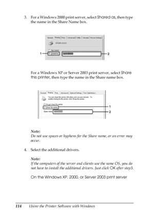 Page 114114Using the Printer Software with Windows 3. For a Windows 2000 print server, select Shared as, then type 
the name in the Share Name box.
For a Windows XP or Server 2003 print server, select Share 
this printer, then type the name in the Share name box.
Note:
Do not use spaces or hyphens for the Share name, or an error may 
occur.
4. Select the additional drivers.
Note:
If the computers of the server and clients use the same OS, you do 
not have to install the additional drivers. Just click OK after...