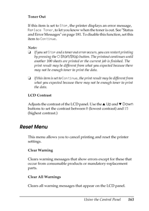 Page 163Using the Control Panel163
7
7
7
7
7
7
7
7
7
7
7
7
Toner Out
If this item is set to Stop, the printer displays an error message, 
Replace Toner, to let you know when the toner is out. See Status 
and Error Messages on page 181. To disable this function, set this 
item to Continue. 
Note:
❏If you set Stop and a toner out error occurs, you can restart printing 
by pressing the NStart/Stop button. The printout continues until 
another 100 sheets are printed or the current job is finished. The 
print result...