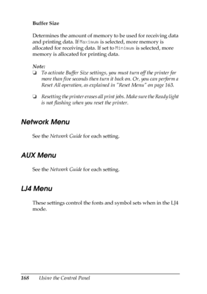 Page 168168Using the Control Panel Buffer Size
Determines the amount of memory to be used for receiving data 
and printing data. If Maximum is selected, more memory is 
allocated for receiving data. If set to Minimum is selected, more 
memory is allocated for printing data.
Note:
❏To activate Buffer Size settings, you must turn off the printer for 
more than five seconds then turn it back on. Or, you can perform a 
Reset All operation, as explained in Reset Menu on page 163. 
❏Resetting the printer erases all...