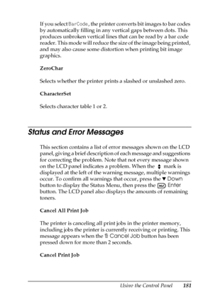 Page 181Using the Control Panel181
7
7
7
7
7
7
7
7
7
7
7
7
If you select BarCode, the printer converts bit images to bar codes 
by automatically filling in any vertical gaps between dots. This 
produces unbroken vertical lines that can be read by a bar code 
reader. This mode will reduce the size of the image being printed, 
and may also cause some distortion when printing bit image 
graphics.
ZeroChar
Selects whether the printer prints a slashed or unslashed zero.
CharacterSet
Selects character table 1 or 2....