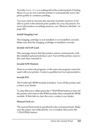 Page 185Using the Control Panel185
7
7
7
7
7
7
7
7
7
7
7
7
Turn the Image Optimum setting off on the control panel’s Printing 
Menu if you do not want the printer to automatically lower the 
print quality to continue printing.
You may need to increase the amount of printer memory to be 
able to print at the desired print quality for your document. For 
more information on adding memory, see Memory Module on 
page 202.
Install Imaging Cart
The imaging cartridge is not installed or not installed correctly. 
Make...