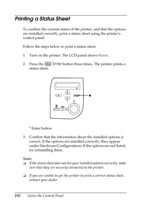 Page 192192Using the Control Panel
Printing a Status Sheet
To confirm the current status of the printer, and that the options 
are installed correctly, print a status sheet using the printer’s 
control panel.
Follow the steps below to print a status sheet.
1. Turn on the printer. The LCD panel shows Ready.
2. Press the Enter button three times. The printer prints a 
status sheet.
*Enter button
3. Confirm that the information about the installed options is 
correct. If the options are installed correctly, they...