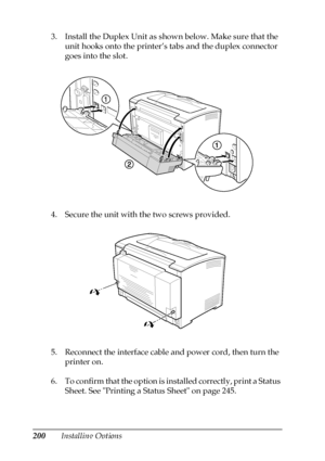 Page 200200Installing Options 3. Install the Duplex Unit as shown below. Make sure that the 
unit hooks onto the printer’s tabs and the duplex connector 
goes into the slot.
4. Secure the unit with the two screws provided.
5. Reconnect the interface cable and power cord, then turn the 
printer on.
6. To confirm that the option is installed correctly, print a Status 
Sheet. See Printing a Status Sheet on page 245.
 