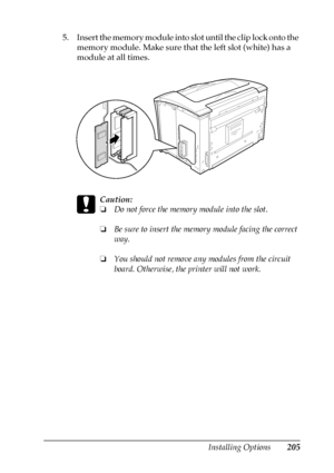 Page 205Installing Options205
8
8
8
8
8
8
8
8
8
8
8
8
5. Insert the memory module into slot until the clip lock onto the 
memory module. Make sure that the left slot (white) has a 
module at all times.
c
Caution:
❏Do not force the memory module into the slot.
❏Be sure to insert the memory module facing the correct 
way.
❏You should not remove any modules from the circuit 
board. Otherwise, the printer will not work.
 