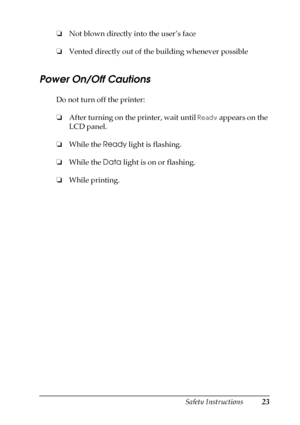 Page 23Safety Instructions23
❏Not blown directly into the user’s face
❏Vented directly out of the building whenever possible
Power On/Off Cautions
Do not turn off the printer:
❏After turning on the printer, wait until Ready appears on the 
LCD panel.
❏While the Ready light is flashing.
❏While the Data light is on or flashing.
❏While printing.
 