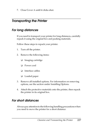 Page 227Cleaning and Transporting the Printer227
10
10
10
10
10
10
10
10
10
10
10
10
7. Close Cover A until it clicks shut.
Transporting the Printer
For long distances
If you need to transport your printer for long distances, carefully 
repack it using the original box and packing materials.
Follow these steps to repack your printer.
1. Turn off the printer.
2. Remove the following items:
❏Imaging cartridge
❏Power cord
❏Interface cables
❏Loaded paper
3. Remove all installed options. For information on removing...