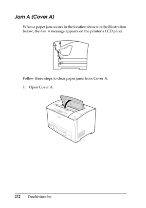 Page 232232Troubleshooting
Jam A (Cover A)
When a paper jam occurs in the location shown in the illustration 
below, the Jam A message appears on the printer’s LCD panel.
Follow these steps to clear paper jams from Cover A.
1. Open Cover A.
 