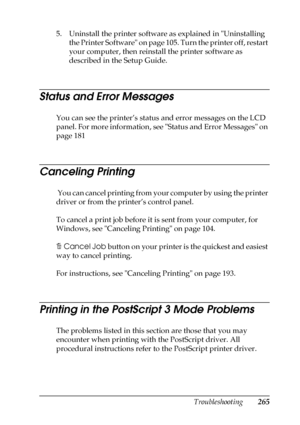 Page 265Troubleshooting265
11
11
11
11
11
11
11
11
11
11
11
11
5. Uninstall the printer software as explained in Uninstalling 
the Printer Software on page 105. Turn the printer off, restart 
your computer, then reinstall the printer software as 
described in the Setup Guide.
Status and Error Messages
You can see the printer’s status and error messages on the LCD 
panel. For more information, see Status and Error Messages on 
page 181
Canceling Printing
 You can cancel printing from your computer by using the...