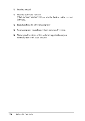 Page 274274Where To Get Help ❏Product model
❏Product software version
(Click About, Version Info, or similar button in the product 
software.)
❏Brand and model of your computer
❏Your computer operating system name and version
❏Names and versions of the software applications you 
normally use with your product
 