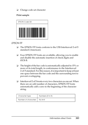 Page 303Information about Fonts303
C
C
C
C
C
C
C
C
C
C
C
C
❏Change code set character
Print sample
EPSON ITF
❏The EPSON ITF fonts conform to the USS Interleaved 2-of-5 
standard (American).
❏Four EPSON ITF fonts are available, allowing you to enable 
and disable the automatic insertion of check digits and 
OCR-B.
❏The height of the bar code is automatically adjusted to 15% or 
more of its total length, in conformance to the Interleaved 
2-of-5 standard. For this reason, it is important to keep at least 
one...