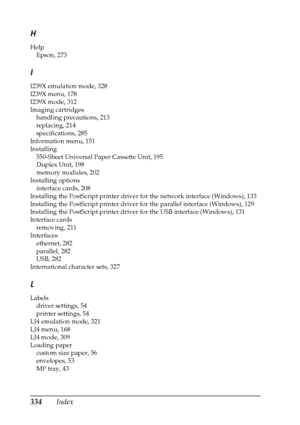 Page 334334Index
H
Help
Epson, 273
I
I239X emulation mode, 328
I239X menu, 178
I239X mode, 312
Imaging cartridges
handling precautions, 213
replacing, 214
specifications, 285
Information menu, 151
Installing
550-Sheet Universal Paper Cassette Unit, 195
Duplex Unit, 198
memory modules, 202
Installing options
interface cards, 208
Installing the PostScript printer driver for the network interface (Windows), 133
Installing the PostScript printer driver for the parallel interface (Windows), 129
Installing the...