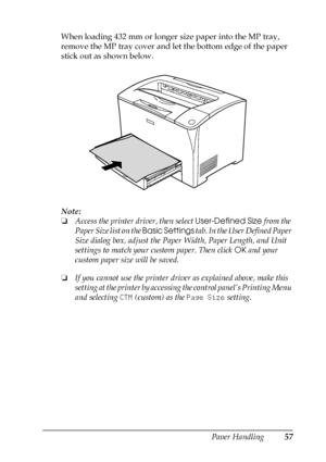 Page 57Paper Handling57
3
3
3
3
3
3
3
3
3
3
3
3
When loading 432 mm or longer size paper into the MP tray, 
remove the MP tray cover and let the bottom edge of the paper 
stick out as shown below.
Note:
❏Access the printer driver, then select User-Defined Size from the 
Paper Size list on the Basic Settings tab. In the User Defined Paper 
Size dialog box, adjust the Paper Width, Paper Length, and Unit 
settings to match your custom paper. Then click OK and your 
custom paper size will be saved.
❏If you cannot...