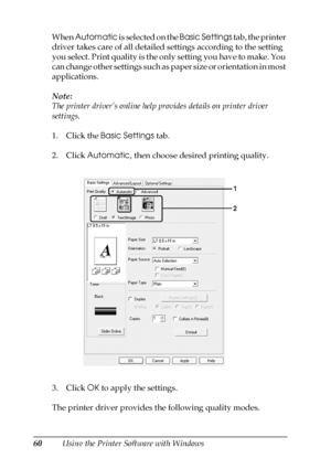 Page 6060Using the Printer Software with Windows When Automatic is selected on the Basic Settings tab, the printer 
driver takes care of all detailed settings according to the setting 
you select. Print quality is the only setting you have to make. You 
can change other settings such as paper size or orientation in most 
applications.
Note:
The printer driver’s online help provides details on printer driver 
settings.
1. Click the Basic Settings tab.
2. Click Automatic, then choose desired printing quality.
3....