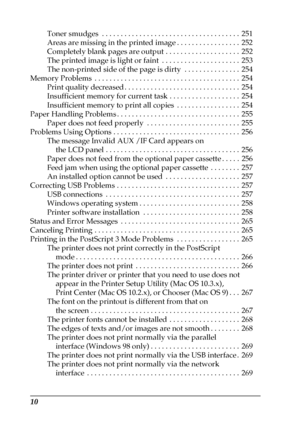 Page 1010
Toner smudges  . . . . . . . . . . . . . . . . . . . . . . . . . . . . . . . . . . . . .  251
Areas are missing in the printed image . . . . . . . . . . . . . . . . .  252
Completely blank pages are output . . . . . . . . . . . . . . . . . . . .  252
The printed image is light or faint  . . . . . . . . . . . . . . . . . . . . .  253
The non-printed side of the page is dirty  . . . . . . . . . . . . . . .  254
Memory Problems  . . . . . . . . . . . . . . . . . . . . . . . . . . . . . . . . . . . . . ....